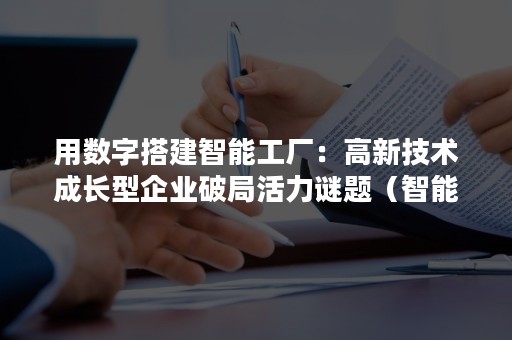 用数字搭建智能工厂：高新技术成长型企业破局活力谜题（智能工厂是实现智能制造的重要基础基于智能工厂）