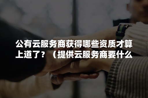 公有云服务商获得哪些资质才算上道了？（提供云服务商要什么资质）