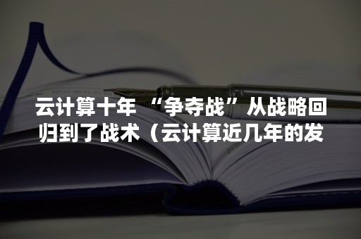 云计算十年 “争夺战”从战略回归到了战术（云计算近几年的发展）