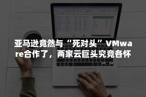 亚马逊竟然与“死对头”VMware合作了，两家云巨头究竟各怀了什么“鬼胎”？