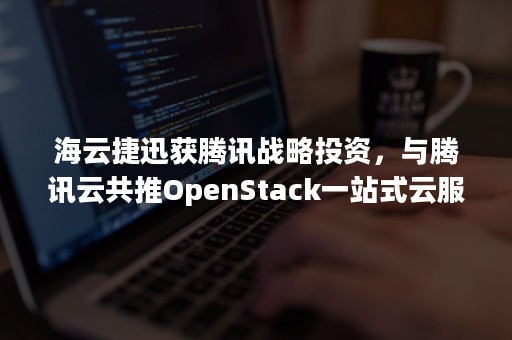 海云捷迅获腾讯战略投资，与腾讯云共推OpenStack一站式云服务（腾讯云生态合作）