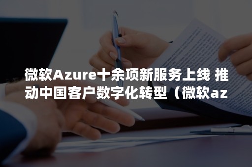 微软Azure十余项新服务上线 推动中国客户数字化转型（微软azure认证有什么用）