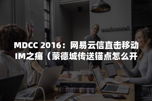 MDCC 2016：网易云信直击移动IM之痛（蒙德城传送锚点怎么开）