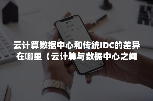 云计算数据中心和传统IDC的差异在哪里（云计算与数据中心之间有何区别）