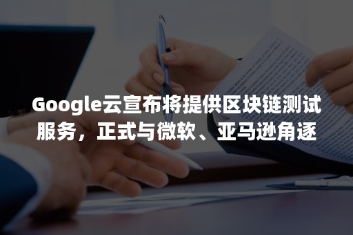 Google云宣布将提供区块链测试服务，正式与微软、亚马逊角逐BaaS市场（继谷歌后,亚马逊也将面临反垄断调查）