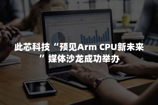 此芯科技“预见Arm CPU新未来”媒体沙龙成功举办