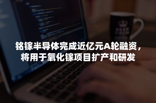 铭镓半导体完成近亿元A轮融资，将用于氧化镓项目扩产和研发