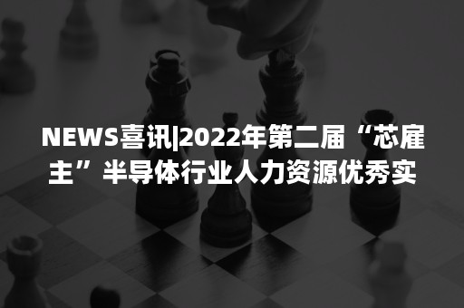 NEWS喜讯|2022年第二届“芯雇主”半导体行业人力资源优秀实践案例征集活动