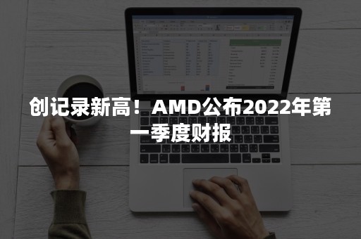 创记录新高！AMD公布2022年第一季度财报