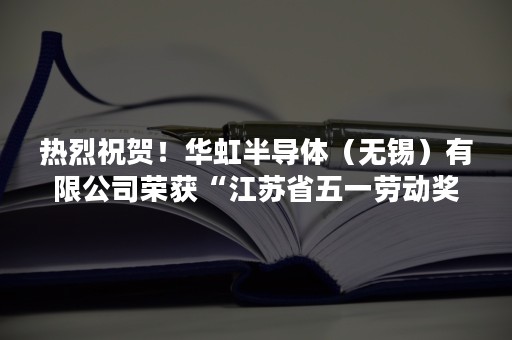 热烈祝贺！华虹半导体（无锡）有限公司荣获“江苏省五一劳动奖状”