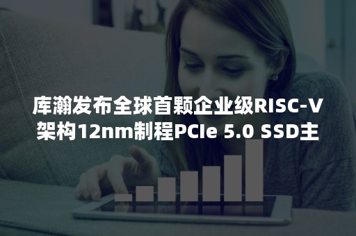 库瀚发布全球首颗企业级RISC-V架构12nm制程PCIe 5.0 SSD主控芯片