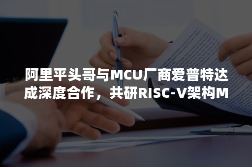 阿里平头哥与MCU厂商爱普特达成深度合作，共研RISC-V架构MCU芯片