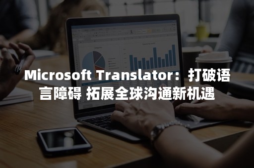 Microsoft Translator：打破语言障碍 拓展全球沟通新机遇