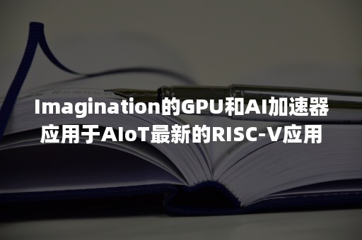 Imagination的GPU和AI加速器应用于AIoT最新的RISC-V应用