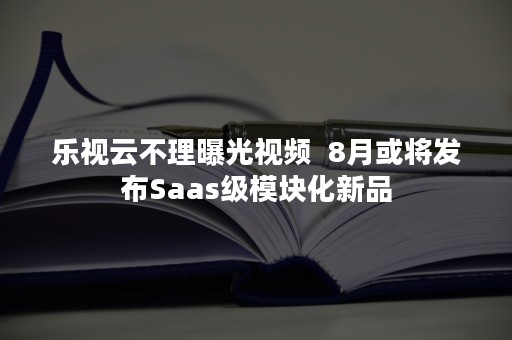 乐视云不理曝光视频  8月或将发布Saas级模块化新品