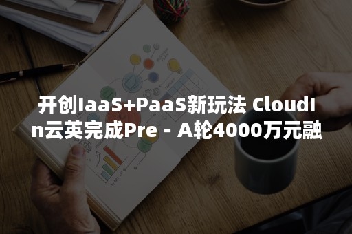 开创IaaS+PaaS新玩法 CloudIn云英完成Pre－A轮4000万元融资