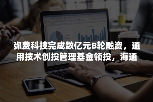 弥费科技完成数亿元B轮融资，通用技术创投管理基金领投，海通创新证券、博将资本跟投、老股东启明创投继续跟进