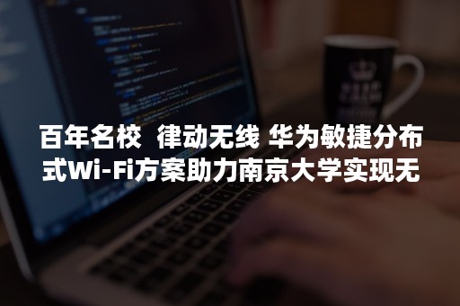 百年名校  律动无线 华为敏捷分布式Wi-Fi方案助力南京大学实现无线全覆盖