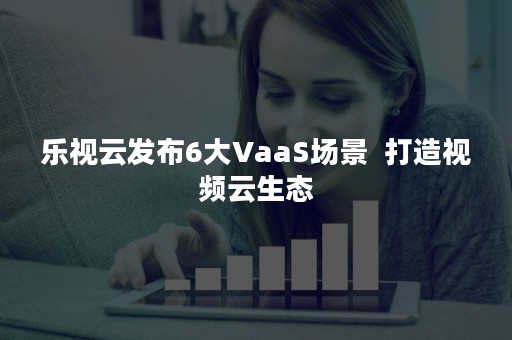 乐视云发布6大VaaS场景  打造视频云生态