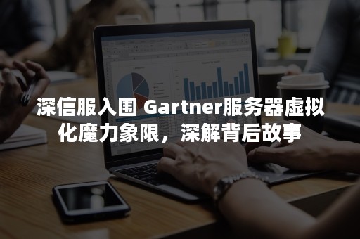 深信服入围 Gartner服务器虚拟化魔力象限，深解背后故事