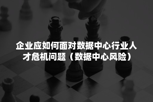 企业应如何面对数据中心行业人才危机问题（数据中心风险）