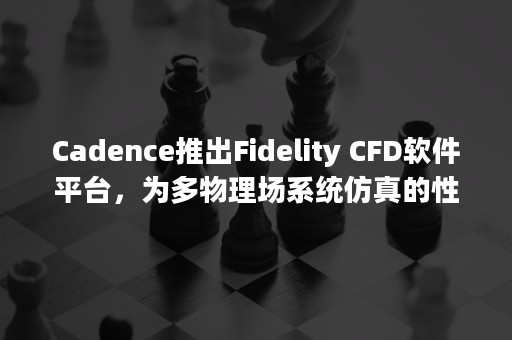 Cadence推出Fidelity CFD软件平台，为多物理场系统仿真的性能和准确度开创新时代