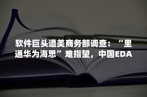 软件巨头遭美商务部调查：“里通华为海思”难指望，中国EDA军团集体出击