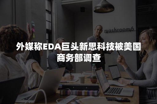 外媒称EDA巨头新思科技被美国商务部调查