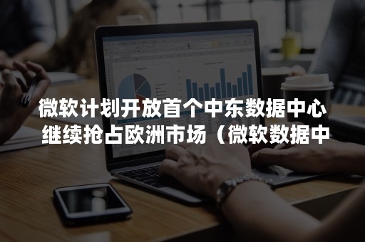 微软计划开放首个中东数据中心 继续抢占欧洲市场（微软数据中心中国）