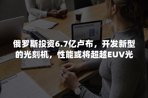 俄罗斯投资6.7亿卢布，开发新型的光刻机，性能或将超越EUV光刻机