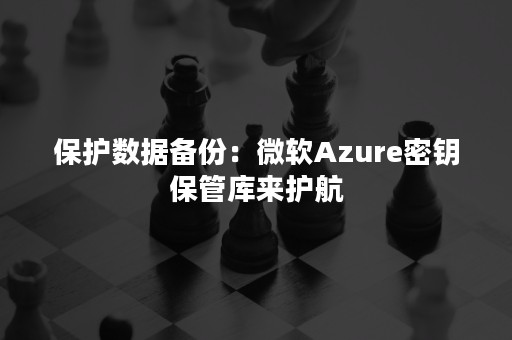 保护数据备份：微软Azure密钥保管库来护航