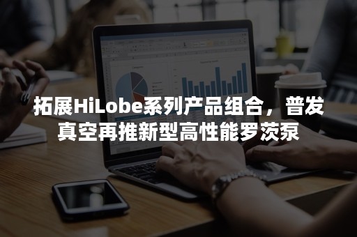 拓展HiLobe系列产品组合，普发真空再推新型高性能罗茨泵