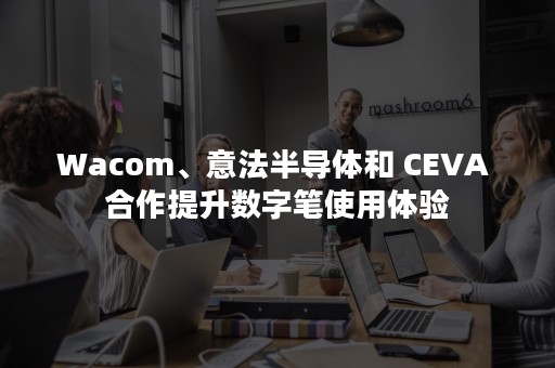 Wacom、意法半导体和 CEVA 合作提升数字笔使用体验