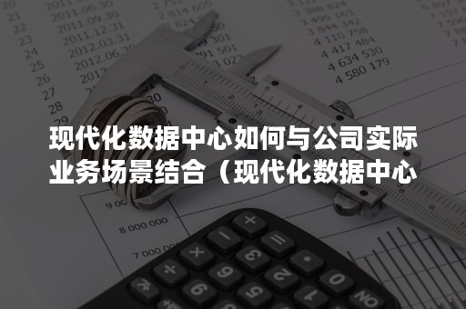 现代化数据中心如何与公司实际业务场景结合（现代化数据中心特点）