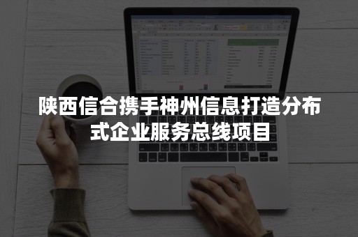 陕西信合携手神州信息打造分布式企业服务总线项目