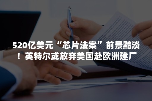 520亿美元“芯片法案”前景黯淡！英特尔或放弃美国赴欧洲建厂