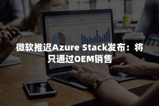 微软推迟Azure Stack发布：将只通过OEM销售