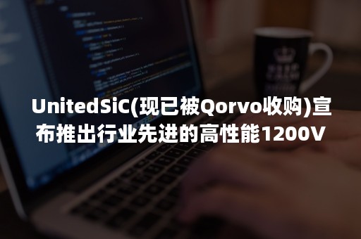 UnitedSiC(现已被Qorvo收购)宣布推出行业先进的高性能1200V第四代SiC FET