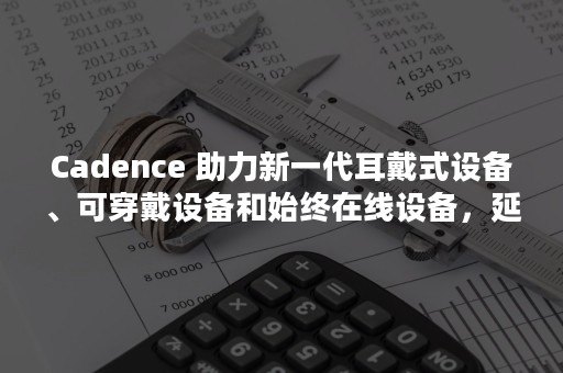 Cadence 助力新一代耳戴式设备、可穿戴设备和始终在线设备，延长电池寿命并改善用户体验