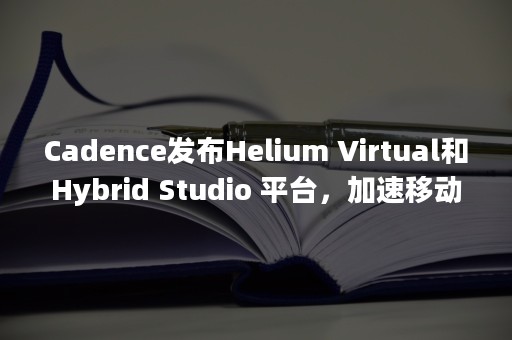 Cadence发布Helium Virtual和Hybrid Studio 平台，加速移动、汽车及超大规模系统开发