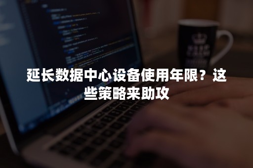 延长数据中心设备使用年限？这些策略来助攻