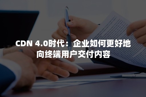 CDN 4.0时代：企业如何更好地向终端用户交付内容