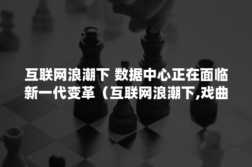 互联网浪潮下 数据中心正在面临新一代变革（互联网浪潮下,戏曲的意义如何凸显）