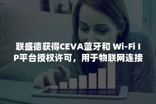 联盛德获得CEVA蓝牙和 Wi-Fi IP平台授权许可，用于物联网连接 SoC