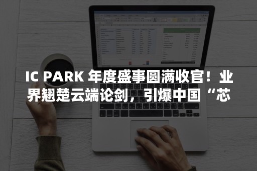 IC PARK 年度盛事圆满收官！业界翘楚云端论剑，引爆中国“芯”思潮