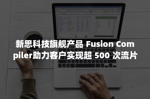 新思科技旗舰产品 Fusion Compiler助力客户实现超 500 次流片，行业领先优势进一步扩大