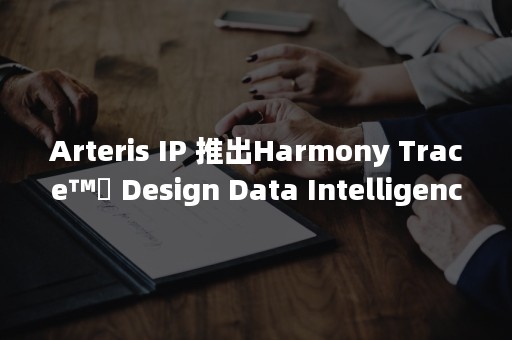 Arteris IP 推出Harmony Trace™️ Design Data Intelligence解决方案助力实现系统级芯片半导体设计自动追溯