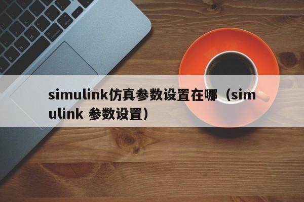 simulink仿真参数设置在哪（simulink 参数设置）